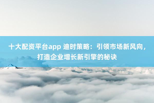 十大配资平台app 迪时策略：引领市场新风向，打造企业增长新引擎的秘诀