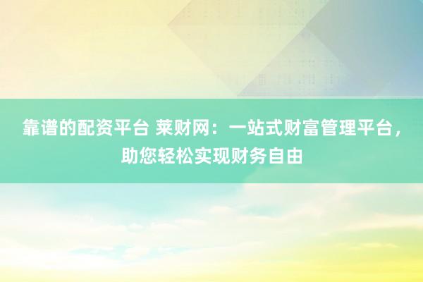 靠谱的配资平台 莱财网:一站式财富管理平台,助您轻松实现财务自由