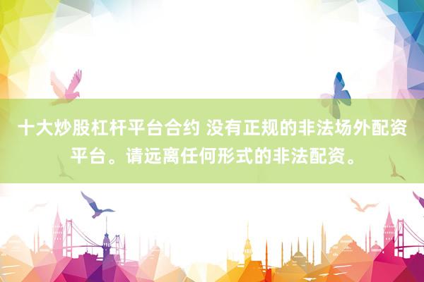 十大炒股杠杆平台合约 没有正规的非法场外配资平台。请远离任何形式的非法配资。