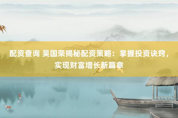 配资查询 吴国荣揭秘配资策略：掌握投资诀窍，实现财富增长新篇章