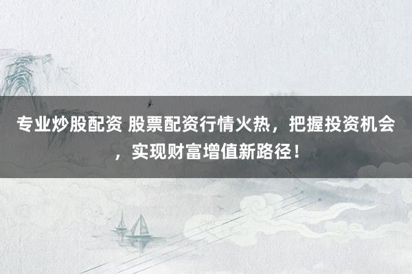 专业炒股配资 股票配资行情火热，把握投资机会，实现财富增值新路径！