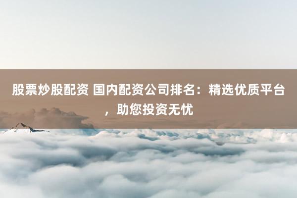 股票炒股配资 国内配资公司排名：精选优质平台，助您投资无忧